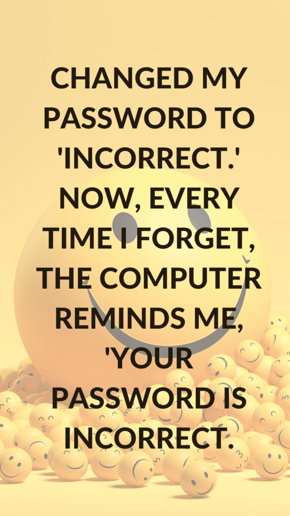 "Changed my password to 'incorrect.' Now, every time I forget, the computer reminds me, 'Your password is incorrect.'"